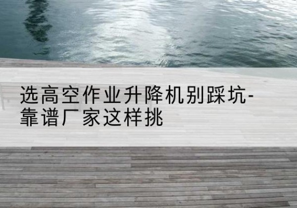 石楼剪叉式升降机厂家-选高空作业升降机别踩坑-靠谱厂家这样挑
