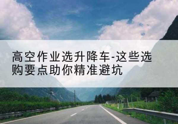 石楼升降车厂家-高空作业选升降车-这些选购要点助你*避坑