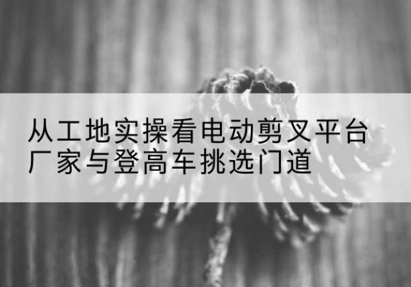 石楼电动剪叉升降平台厂家-从工地实操看电动剪叉平台厂家与登高车挑选门道