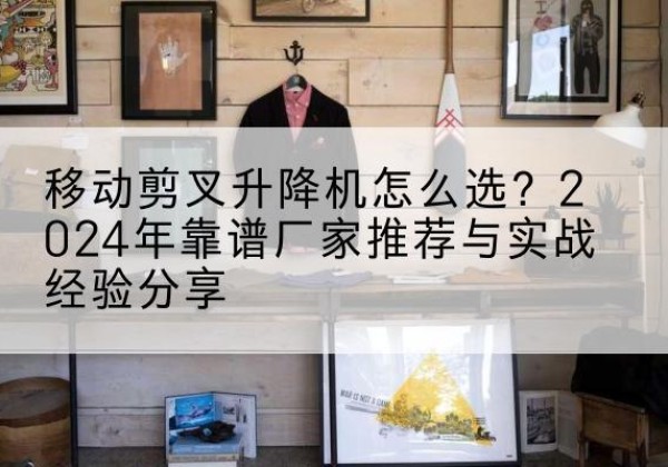 石楼升降平台厂家推荐-移动剪叉升降机怎么选？2024年靠谱厂家推荐与实战经验分享